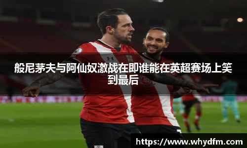 般尼茅夫与阿仙奴激战在即谁能在英超赛场上笑到最后